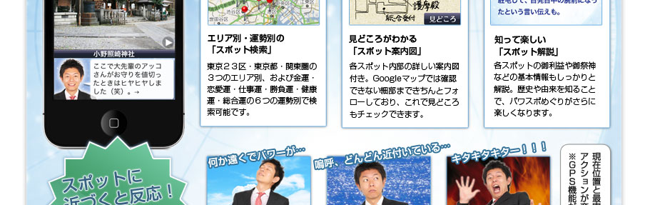 エリア別・運勢別の
「スポット検索」東京２３区・東京都・関東圏の３つのエリア別、および金運・恋愛運・仕事運・勝負運・健康運・総合運の６つの運勢別で検索可能です。見どころがわかる
「スポット案内図」各スポット内部の詳しい案内図付き。Googleマップでは確認できない細部まできちんとフォローしており、これで見どころもチェックできます。知って楽しい
「スポット解説」各スポットの御利益や御祭神などの基本情報もしっかりと解説。歴史や由来を知ることで、パワスポめぐりがさらに楽しくなります。